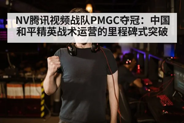 NV腾讯视频战队PMGC夺冠：中国和平精英战术运营的里程碑式突破